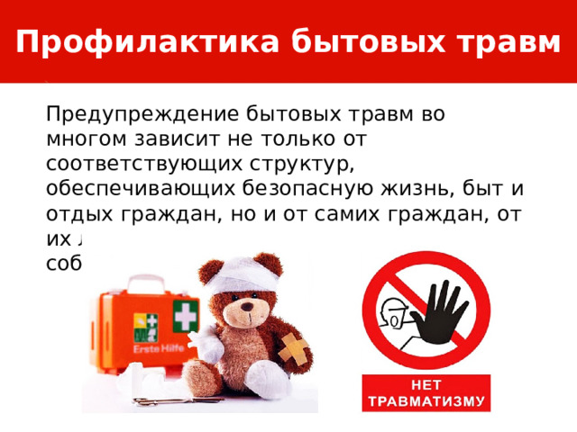 Профилактика бытовых травм Предупреждение бытовых травм во многом зависит не только от соответствующих структур, обеспечивающих безопасную жизнь, быт и отдых граждан, но и от самих граждан, от их личной заботы за сохранение собственной жизни и здоровья. 