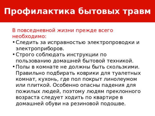 Профилактика бытовых травм В повседневной жизни прежде всего необходимо: Следить за исправностью электропроводки и электроприборов. Строго соблюдать инструкции по пользованию домашней бытовой техникой. Полы в комнате не должны быть скользкими. Правильно подбирать коврики для туалетных комнат, кухонь, где пол покрыт линолеумом или плиткой. Особенно опасны падения для пожилых людей, поэтому людям преклонного возраста следует ходить по квартире в домашней обуви на резиновой подошве. 