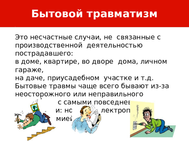 Бытовой травматизм Это несчастные случаи, не связанные с производственной деятельностью пострадавшего: в доме, квартире, во дворе дома, личном гараже, на даче, приусадебном участке и т.д. Бытовые травмы чаще всего бывают из-за неосторожного или неправильного обращения с самыми повседневными предметами: ножами, электроприборами, бытовой химией. 