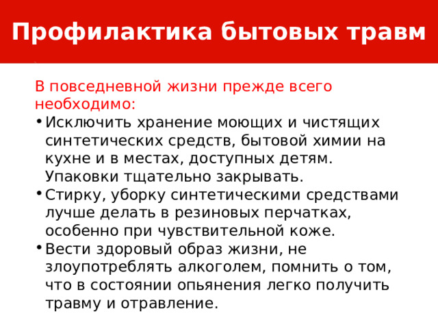 Профилактика бытовых травм В повседневной жизни прежде всего необходимо: Исключить хранение моющих и чистящих синтетических средств, бытовой химии на кухне и в местах, доступных детям. Упаковки тщательно закрывать. Стирку, уборку синтетическими средствами лучше делать в резиновых перчатках, особенно при чувствительной коже. Вести здоровый образ жизни, не злоупотреблять алкоголем, помнить о том, что в состоянии опьянения легко получить травму и отравление. 