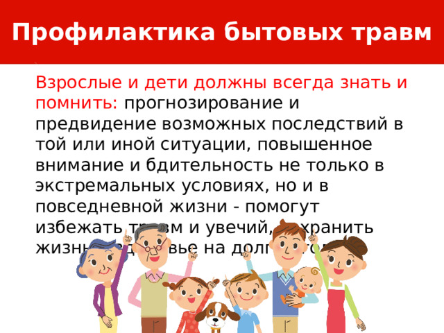 Профилактика бытовых травм Взрослые и дети должны всегда знать и помнить: прогнозирование и предвидение возможных последствий в той или иной ситуации, повышенное внимание и бдительность не только в экстремальных условиях, но и в повседневной жизни - помогут избежать травм и увечий, сохранить жизнь и здоровье на долгие годы. 