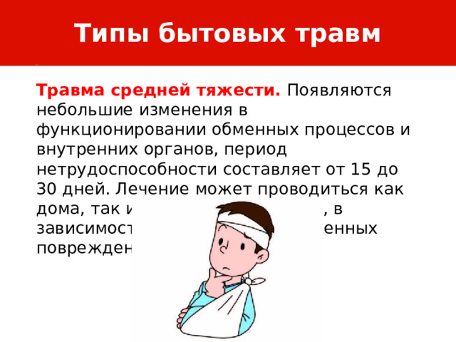 Типы бытовых травм Травма средней тяжести. Появляются небольшие изменения в функционировании обменных процессов и внутренних органов, период нетрудоспособности составляет от 15 до 30 дней. Лечение может проводиться как дома, так и в стенах стационара, в зависимости от характера полученных повреждений. 