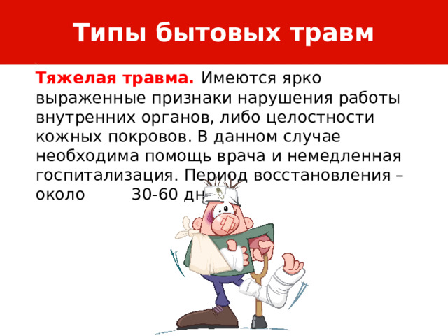Типы бытовых травм Тяжелая травма. Имеются ярко выраженные признаки нарушения работы внутренних органов, либо целостности кожных покровов. В данном случае необходима помощь врача и немедленная госпитализация. Период восстановления – около 30-60 дней. 