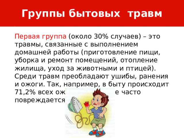 Группы бытовых травм Первая группа (около 30% случаев) – это травмы, связанные с выполнением домашней работы (приготовление пищи, уборка и ремонт помещений, отопление жилища, уход за животными и птицей). Среди травм преобладают ушибы, ранения и ожоги. Так, например, в быту происходит 71,2% всех ожогов. Наиболее часто повреждается кисть. 