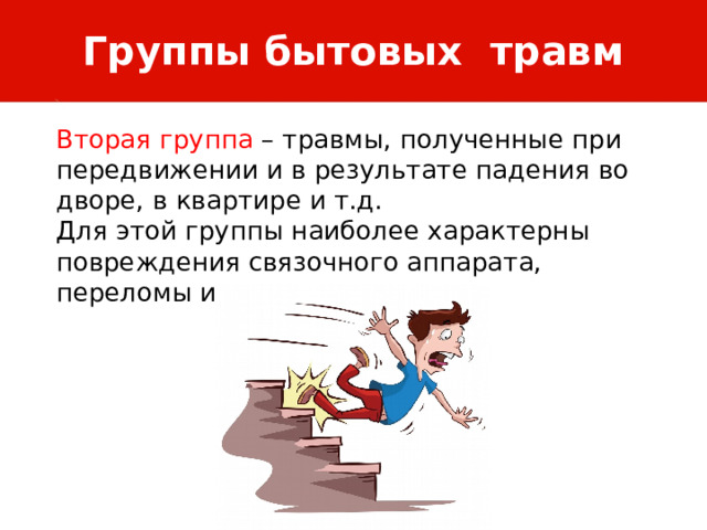 Группы бытовых травм Вторая группа – травмы, полученные при передвижении и в результате падения во дворе, в квартире и т.д. Для этой группы наиболее характерны повреждения связочного аппарата, переломы и вывихи. 