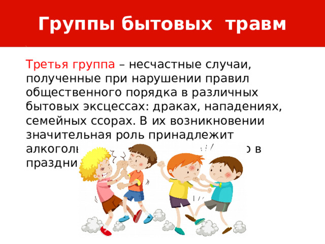Группы бытовых травм Третья группа – несчастные случаи, полученные при нарушении правил общественного порядка в различных бытовых эксцессах: драках, нападениях, семейных ссорах. В их возникновении значительная роль принадлежит алкогольному опьянению, особенно в праздничные и выходные дни. 