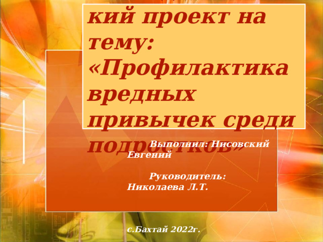 Исследовательский проект на тему:  «Профилактика вредных привычек среди подростков»  Выполнил: Нисовский Евгений   Руководитель: Николаева Л.Т.    с.Бахтай 2022г. 