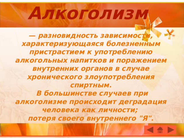 Алкоголизм   — разновидность зависимости, характеризующаяся болезненным пристрастием к употреблению алкогольных напитков и поражением внутренних органов в случае хронического злоупотребления спиртным.  В большинстве случаев при алкоголизме происходит деградация человека как личности;  потеря своего внутреннего 