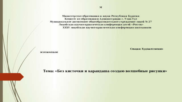 М    Министерство образования и науки Республики Бурятия  Комитет по образованию Администрации г. Улан-Удэ  Муниципальное автономное общеобразовательное учреждение лицей № 27  Лицейская научно-практическая конференция детей «Росток»  ХХХV лицейская научно-практическая конференция школьников       Секция: Художественно-эстетическое Тема: «Без кисточки и карандаша создаю волшебные рисунки»   