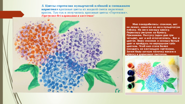 5. Цветы гортензия пупырчатой плёнкой и спонжиком нарисовал красивые цветы из жидкой смеси акриловых красок. Тук-тук и получились красивые цветы «Гортензия». Гортензия без карандаша и кисточки!   Мне понадобились: спонжик, вот он лежит, намотал на него пупырчатую плёнку. На него наношу краску. Переношу рисунок на бумагу. Прижимаю. Постучу (один два три четыре), вот и всё отпечатались. Вот и цветок. Беру спонжик и наношу белый цвет и пройдусь по верхушкам трёх цветков. Чтоб она стала более походить на настоящую гортензию. Затем беру ватную палочку макаю в краску и дорисовал листочки. 