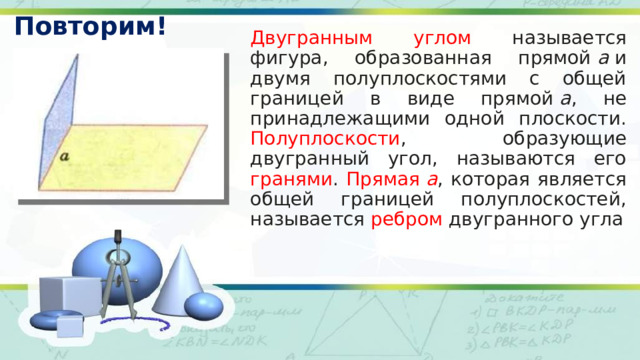 Повторим! Двугранным углом называется фигура, образованная прямой  а  и двумя полуплоскостями с общей границей в виде прямой  а , не принадлежащими одной плоскости. Полуплоскости , образующие двугранный угол, называются его гранями . Прямая  а , которая является общей границей полуплоскостей, называется ребром двугранного угла 