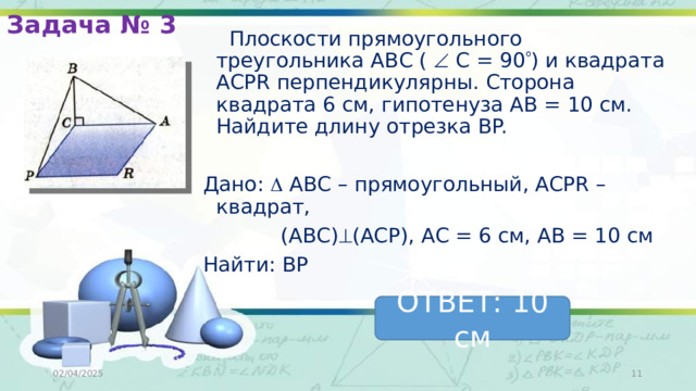 Задача № 3  Плоскости прямоугольного треугольника АВС (  С = 90  ) и квадрата ACPR перпендикулярны. Сторона квадрата 6 см, гипотенуза АВ = 10 см. Найдите длину отрезка ВP. Дано:  АВС – прямоугольный, ACPR – квадрат,  (АВС)  (ACP), АС = 6 см, АВ = 10 см Найти: ВР ОТВЕТ: 10 см 02/04/2025  
