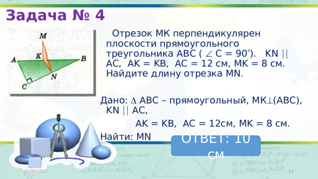 Задача № 4  Отрезок МК перпендикулярен плоскости прямоугольного треугольника АВС (  С = 90  ). KN  AC, AK = KB, AC = 12 см, MK = 8 см. Найдите длину отрезка MN. Дано:  АВС – прямоугольный, МК  (АВС), KN  AC,  AK = KB, AC = 12см, MK = 8 см. Найти: MN ОТВЕТ: 10 см 02/04/2025  