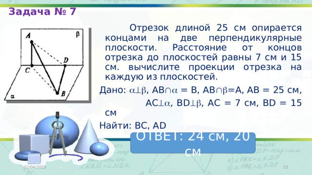 Задача № 7  Отрезок длиной 25 см опирается концами на две перпендикулярные плоскости. Расстояние от концов отрезка до плоскостей равны 7 см и 15 см. вычислите проекции отрезка на каждую из плоскостей. Дано:  , АВ  = В, АВ  =А, АВ = 25 см,  АС  , BD  , АС = 7 см, BD = 15 cм Найти: ВС, АD ОТВЕТ: 24 см, 20 см 02/04/2025  