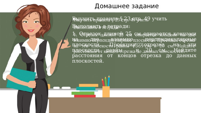 Домашнее задание Выучить правила § 23 стр. 49 учить   Выполнить в тетради: 1. Отрезок длиной 25 см опирается концами на две взаимно перпендикулярные плоскости. Проекции отрезка на эти плоскости равны и 20 см. Найдите расстояния от концов отрезка до данных плоскостей. 