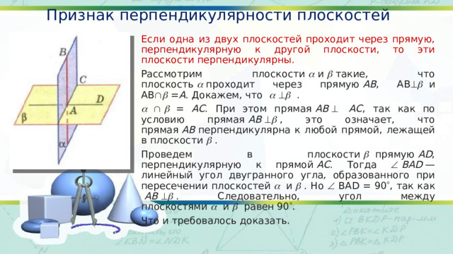 Признак перпендикулярности плоскостей Если одна из двух плоскостей проходит через прямую, перпендикулярную к другой плоскости, то эти плоскости перпендикулярны. Рассмотрим плоскости    и    такие, что плоскость    проходит через прямую  АВ , АВ     и АВ    = А . Докажем, что          .            = АС . При этом прямая  АВ      АС , так как по условию прямая  АВ      , это означает, что прямая  АВ  перпендикулярна к любой прямой, лежащей в плоскости    . Проведем в плоскости     прямую  AD , перпендикулярную к прямой  АС . Тогда    BAD  — линейный угол двугранного угла, образованного при пересечении плоскостей     и    . Но  BAD = 90  , так как   АВ      . Следовательно, угол между плоскостями     и     равен 90  . Что и требовалось доказать. 