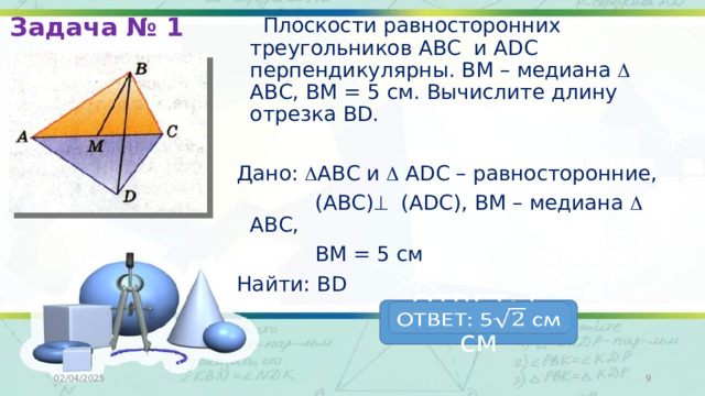 Задача № 1  Плоскости равносторонних треугольников АВС и ADC перпендикулярны. ВМ – медиана  АВС, ВМ = 5 см. Вычислите длину отрезка ВD. Дано:  АВС и  ADC – равносторонние,  (АВС)  (ADC), ВМ – медиана  АВС,  ВМ = 5 см Найти: ВD ОТВЕТ: 5 см   02/04/2025  