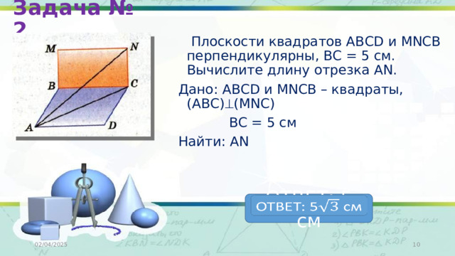 Задача № 2  Плоскости квадратов АВСD и MNCB перпендикулярны, ВС = 5 см. Вычислите длину отрезка АN. Дано: АВСD и MNCB – квадраты, (АВС)  (MNC)  ВС = 5 см Найти: АN ОТВЕТ: 5 см   02/04/2025  