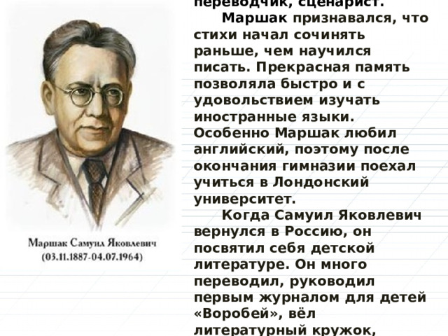  Самуил Яковлевич Маршак - русский поэт, переводчик, сценарист.  Маршак признавался, что стихи начал сочинять раньше, чем научился писать. Прекрасная память позволяла быстро и с удовольствием изучать иностранные языки. Особенно Маршак любил английский, поэтому после окончания гимназии поехал учиться в Лондонский университет.  Когда Самуил Яковлевич вернулся в Россию, он посвятил себя детской литературе. Он много переводил, руководил первым журналом для детей «Воробей», вёл литературный кружок, сочинял пьесы для детского театра, преподавал в Литературном институте.    