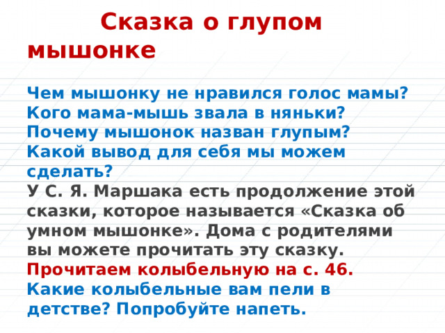  Сказка о глупом мышонке   Чем мышонку не нравился голос мамы?  Кого мама-мышь звала в няньки?  Почему мышонок назван глупым?  Какой вывод для себя мы можем сделать?  У С. Я. Маршака есть продолжение этой сказки, которое называется «Сказка об умном мышонке». Дома с родителями вы можете прочитать эту сказку.  Прочитаем колыбельную на c. 46.  Какие колыбельные вам пели в детстве? Попробуйте напеть. 