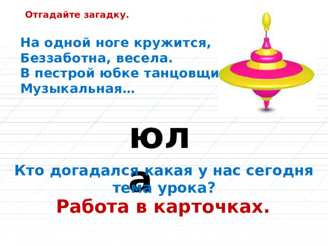 Отгадайте загадку. На одной ноге кружится,  Беззаботна, весела.  В пестрой юбке танцовщица,  Музыкальная… юла Кто догадался какая у нас сегодня тема урока? Работа в карточках. 