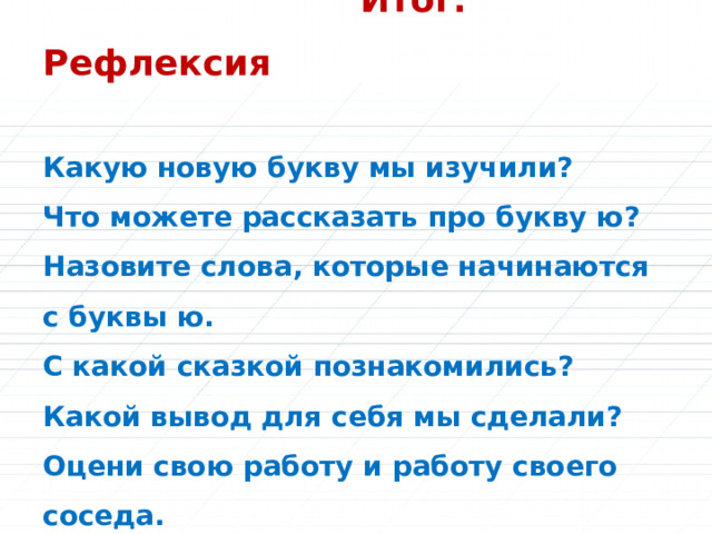  Итог. Рефлексия   Какую новую букву мы изучили?  Что можете рассказать про букву ю?  Назовите слова, которые начинаются с буквы ю.  С какой сказкой познакомились?  Какой вывод для себя мы сделали?  Оцени свою работу и работу своего соседа.   