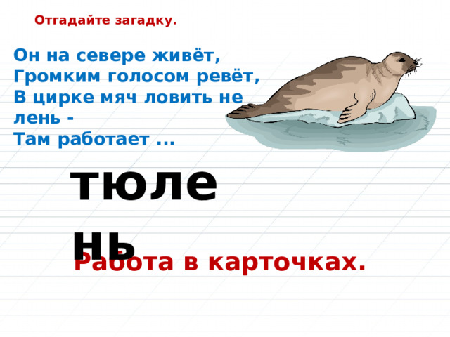 Отгадайте загадку. Он на севере живёт,  Громким голосом ревёт,  В цирке мяч ловить не лень -  Там работает ... тюлень Работа в карточках. 