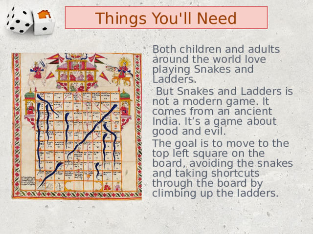Things You'll Need Both children and adults around the world love playing Snakes and Ladders.  But Snakes and Ladders is not a modern game. It comes from an ancient India. It’s a game about good and evil. The goal is to move to the top left square on the board, avoiding the snakes and taking shortcuts through the board by climbing up the ladders. 