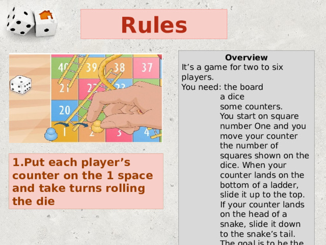 Rules Overview It’s a game for two to six players. You need: the board a dice some counters. You start on square number One and you move your counter the number of squares shown on the dice. When your counter lands on the bottom of a ladder, slide it up to the top. If your counter lands on the head of a snake, slide it down to the snake’s tail. The goal is to be the first to reach the 100 space on the board 1.Put each player’s counter on the 1 space and take turns rolling the die 