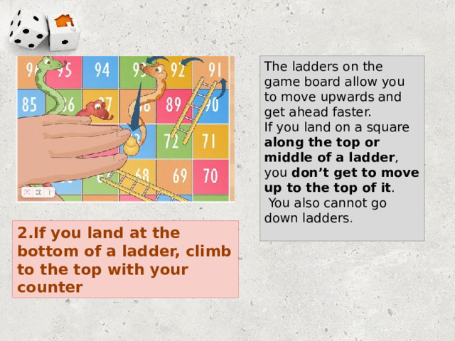 The ladders on the game board allow you to move upwards and get ahead faster. If you land on a square along the top or middle of a ladder , you don’t get to move up to the top of it .  You also cannot go down ladders . 2.If you land at the bottom of a ladder, climb to the top with your counter 