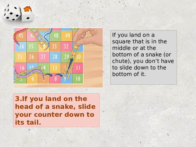 If you land on a square that is in the middle or at the bottom of a snake (or chute), you don’t have to slide down to the bottom of it. 3.If you land on the head of a snake, slide your counter down to its tail. 