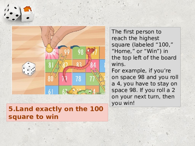 The first person to reach the highest square (labeled “100,” “Home,” or “Win”) in the top left of the board wins. For example, if you’re on space 98 and you roll a 4, you have to stay on space 98. If you roll a 2 on your next turn, then you win! 5.Land exactly on the 100 square to win 