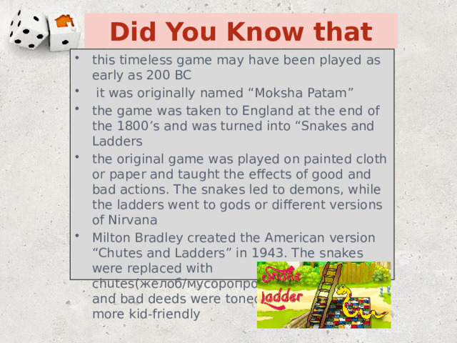 Did You Know that this timeless game may have been played as early as 200 BC  it was originally named “Moksha Patam” the game was taken to England at the end of the 1800’s and was turned into “Snakes and Ladders the original game was played on painted cloth or paper and taught the effects of good and bad actions. The snakes led to demons, while the ladders went to gods or different versions of Nirvana Milton Bradley created the American version “Chutes and Ladders” in 1943. The snakes were replaced with chutes(желоб/мусоропровод) and the good and bad deeds were toned down to make it more kid-friendly 