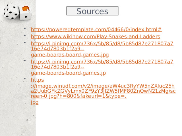 Sources https://poweredtemplate.com/04466/0/index.html# https :// www.wikihow.com/Play-Snakes-and-Ladders https://i.pinimg.com/736x/5b/85/d8/5b85d87e271807a716e74d7803b1f2a9-- game-boards-board-games.jpg https://i.pinimg.com/736x/5b/85/d8/5b85d87e271807a716e74d7803b1f2a9-- game-boards-board-games.jp https ://image.winudf.com/v2/image/aW4uc3RyYW5nZXIuc25ha2UubGFkZGVyLmx0ZF9zY3JlZW5fMF80ZnQwN21zMg/screen-0.jpg?h=800&fakeurl=1&type=. jpg  