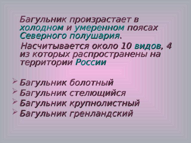 Багульник произрастает в холодном и умеренном поясах Северного полушария .  Насчитывается около 10 видов , 4 из которых распространены на территории России  Багульник болотный Багульник стелющийся Багульник крупнолистный Багульник гренландский  