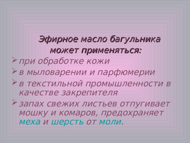 Эфирное масло багульника может применяться: при обработке кожи в мыловарении и парфюмерии в текстильной промышленности в качестве закрепителя запах свежих листьев отпугивает мошку и комаров, предохраняет меха и шерсть от моли . 