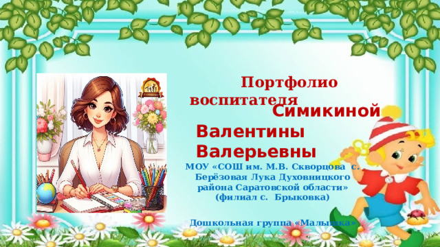  Портфолио воспитателя  Симикиной Валентины Валерьевны МОУ «СОШ им. М.В. Скворцова с. Берёзовая Лука Духовницкого района Саратовской области» (филиал с. Брыковка) Дошкольная группа «Малышка» 
