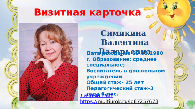Визитная карточка ВИЗИТНАЯ КАРТОЧКА Симикина Валентина Валерьевна Дата рождения 09.05.1980 г. Образование: среднее специальное; Воспитатель в дошкольном учреждении Общий стаж- 25 лет Педагогический стаж-3 года 6 мес.  Личный сайт https :// multiurok.ru/id87257673  