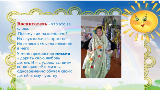Воспитатель  - что это за слово,  Почему так названо оно? На слух кажется простое, Но сколько смысла вложено в него! У меня прекрасная миссия – дарить свою любовь детям. И я с удовольствием воплощаю её в жизнь, одновременно обучая своих детей этому чувству. 