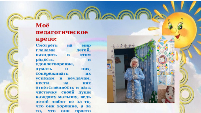 Моё педагогическое кредо: Смотреть на мир глазами детей, находить в этом радость и удовлетворение, думать о них, сопереживать их успехам и неудачам, нести за них ответственность и дать частичку своей души каждому малышу, ведь детей любят не за то, что они хорошие, а за то, что они просто есть. 