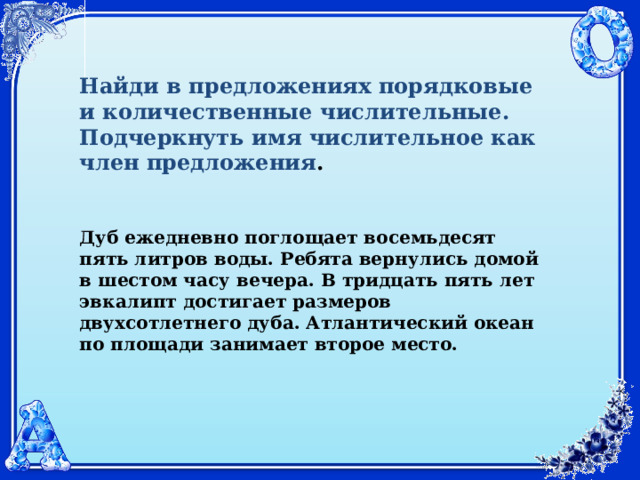Найди в предложениях порядковые и количественные числительные. Подчеркнуть имя числительное как член предложения .  Дуб ежедневно поглощает восемьдесят пять литров воды. Ребята вернулись домой в шестом часу вечера. В тридцать пять лет эвкалипт достигает размеров двухсотлетнего дуба. Атлантический океан по площади занимает второе место. 