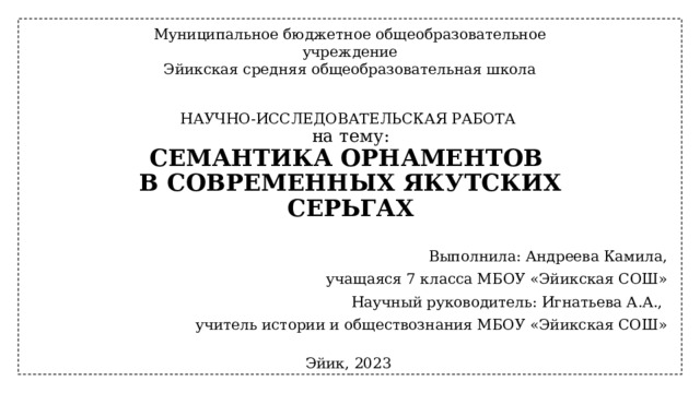 Муниципальное бюджетное общеобразовательное учреждение Эйикская средняя общеобразовательная школа НАУЧНО-ИССЛЕДОВАТЕЛЬСКАЯ РАБОТА  на тему:  СЕМАНТИКА ОРНАМЕНТОВ  В СОВРЕМЕННЫХ ЯКУТСКИХ СЕРЬГАХ Выполнила: Андреева Камила, учащаяся 7 класса МБОУ «Эйикская СОШ» Научный руководитель: Игнатьева А.А., учитель истории и обществознания МБОУ «Эйикская СОШ» Эйик, 2023 