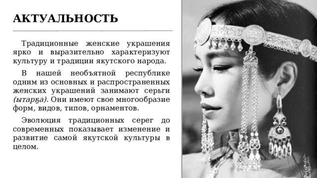 АКТУАЛЬНОСТЬ Традиционные женские украшения ярко и выразительно характеризуют культуру и традиции якутского народа. В нашей необъятной республике одним из основных и распространенных женских украшений занимают серьги (ытарҕа). Они имеют свое многообразие форм, видов, типов, орнаментов. Эволюция традиционных серег до современных показывает изменение и развитие самой якутской культуры в целом. 