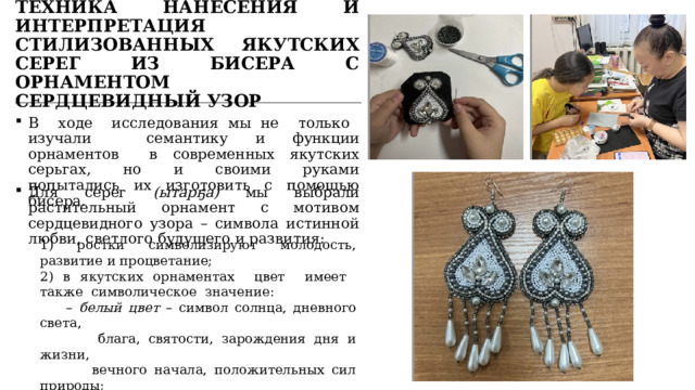 ТЕХНИКА НАНЕСЕНИЯ И ИНТЕРПРЕТАЦИЯ СТИЛИЗОВАННЫХ ЯКУТСКИХ СЕРЕГ ИЗ БИСЕРА С ОРНАМЕНТОМ СЕРДЦЕВИДНЫЙ УЗОР В ходе исследования мы не только изучали семантику и функции орнаментов в современных якутских серьгах, но и своими руками попытались их изготовить с помощью бисера. Для серег (ытарҕа) мы выбрали растительный орнамент с мотивом сердцевидного узора – символа истинной любви, светлого будущего и развития: 1) ростки символизируют молодость, развитие и процветание; 2) в якутских орнаментах цвет имеет также символическое значение: – белый цвет – символ солнца, дневного света,  блага, святости, зарождения дня и жизни,  вечного начала, положительных сил природы; – серебристый цвет – чистоту чувств и помыслов  человека. 