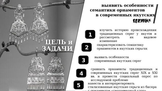 Нанести и интерпретировать стилизованные якутские серьги из бисера с орнаментом «сердцевидный узор». выявить особенности семантики орнаментов .  в современных якутских серьгах … ЦЕЛЬ: изучить историю происхождения традиционных серег у якутов и рассмотреть их видовое изменение 1 ЦЕЛЬ и ЗАДАЧИ охарактеризовать семантику орнаментов в якутских серьгах 2 выявить особенности современных якутских серег 3 сравнить орнаменты традиционных и современных якутских серег XIX и XXI вв. и провести социальный опрос по исследуемой проблеме 4 5 нанести и интерпретировать стилизованные якутские серьги из бисера с орнаментом «сердцевидный узор» 
