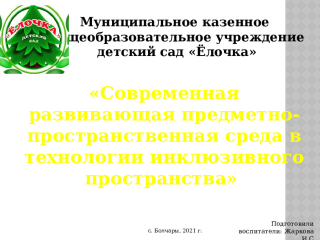 Муниципальное казен ное общеобразовательное учреждение д етский сад «Ёлочка» «Современная развивающая предметно-пространственная среда в технологии инклюзивного пространства» Подготовили воспитатели: Жаркова И.С с. Болчары, 2021 г. 