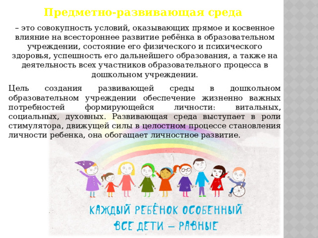 Предметно-развивающая среда  – это совокупность условий, оказывающих прямое и косвенное влияние на всестороннее развитие ребёнка в образовательном учреждении, состояние его физического и психического здоровья, успешность его дальнейшего образования, а также на деятельность всех участников образовательного процесса в дошкольном учреждении. Цель создания развивающей среды в дошкольном образовательном учреждении обеспечение жизненно важных потребностей формирующейся личности: витальных, социальных, духовных. Развивающая среда выступает в роли стимулятора, движущей силы в целостном процессе становления личности ребенка, она обогащает личностное развитие. 