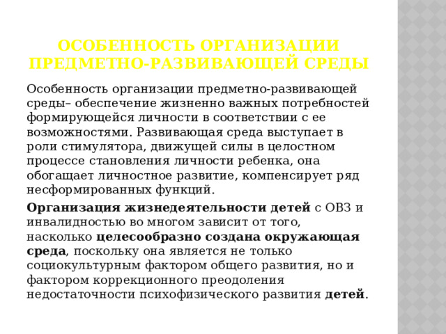 Особенность организации предметно-развивающей среды Особенность организации предметно-развивающей среды– обеспечение жизненно важных потребностей формирующейся личности в соответствии с ее возможностями. Развивающая среда выступает в роли стимулятора, движущей силы в целостном процессе становления личности ребенка, она обогащает личностное развитие, компенсирует ряд несформированных функций.  Организация жизнедеятельности детей  с ОВЗ и инвалидностью во многом зависит от того, насколько  целесообразно создана окружающая среда , поскольку она является не только социокультурным фактором общего развития, но и фактором коррекционного преодоления недостаточности психофизического развития  детей . 