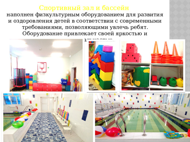 Спортивный зал и бассейн наполнен физкультурным оборудованием для развития и оздоровления детей в соответствии с современными требованиями, позволяющими увлечь ребят. Оборудование привлекает своей яркостью и функциональностью. 