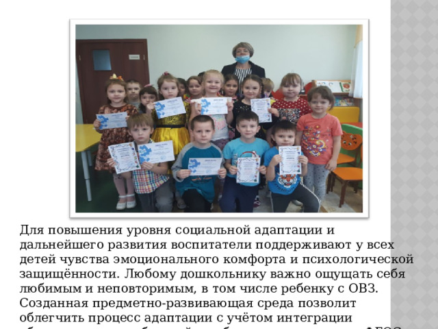 Для повышения уровня социальной адаптации и дальнейшего развития воспитатели поддерживают у всех детей чувства эмоционального комфорта и психологической защищённости. Любому дошкольнику важно ощущать себя любимым и неповторимым, в том числе ребенку с ОВЗ. Созданная предметно-развивающая среда позволит облегчить процесс адаптации с учётом интеграции образовательных областей и соблюдение принципов ФГОС. 
